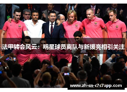 法甲转会风云:明星球员离队与新援亮相引关注 法甲转会风云:明星球员离队与新援亮相引关注