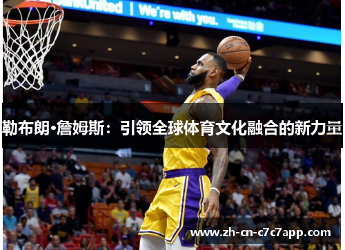 勒布朗·詹姆斯:引领全球体育文化融合的新力量 勒布朗·詹姆斯:引领全球体育文化融合的新力量
