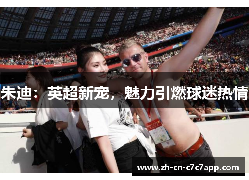 朱迪:英超新宠,魅力引燃球迷热情 朱迪:英超新宠,魅力引燃球迷热情